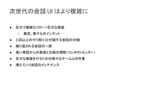 次世代の会話 UI はより複雑に
● 巨大で複雑なフロー/ 巨大な実装
○ 数百、数千ものインテント
● 3 回以上のやり取り(と付随する会話の分岐)
● 繰り返される会話の一部
● 長い発話からの意図と文脈の理解（コンタクトセンター）
● 巨大な実装を行うための様々なチームとの作業
● 増えていく会話のメンテナンス
 