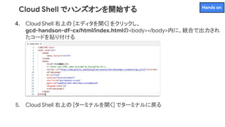4. Cloud Shell 右上の [エディタを開く] をクリックし、
gcd-handson-df-cx/html/index.htmlの<body></body>内に、統合で出力され
たコードを貼り付ける
5. Cloud Shell 右上の [ターミナルを開く] でターミナルに戻る
Cloud Shell でハンズオンを開始する Hands on
 