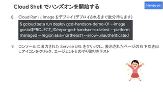8. Cloud Run に image をデプロイ (デプロイされるまで数分待ちます)
9. コンソールに出力された Service URL をクリックし、表示されたページの右下吹き出
しアイコンをクリック、エージェントとのやり取りをテスト
Cloud Shell でハンズオンを開始する
$ gcloud beta run deploy gcd-handson-demo-01 --image
gcr.io/$PROJECT_ID/repo-gcd-handson-cx:latest --platform
managed --region asia-northeast1 --allow-unauthenticated
Hands on
 