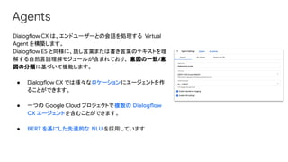 Agents
Dialogflow CX は、エンドユーザーとの会話を処理する Virtual
Agent を構築します。
Dialogflow ES と同様に、話し言葉または書き言葉のテキストを理
解する自然言語理解モジュールが含まれており、 意図の一致/意
図の分類に基づいて機能します。
● Dialogflow CX では様々なロケーションにエージェントを作
ることができます。
● 一つの Google Cloud プロジェクトで複数の Dialogflow
CX エージェントを含むことができます。
● BERT を基にした先進的な NLU を採用しています
 