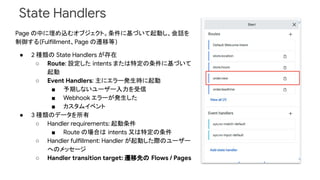 State Handlers
Page の中に埋め込むオブジェクト。条件に基づいて起動し、会話を
制御する(Fulfillment、Page の遷移等)
● 2 種類の State Handlers が存在
○ Route: 設定した intents または特定の条件に基づいて
起動
○ Event Handlers: 主にエラー発生時に起動
■ 予期しないユーザー入力を受信
■ Webhook エラーが発生した
■ カスタムイベント
● 3 種類のデータを所有
○ Handler requirements: 起動条件
■ Route の場合は intents 又は特定の条件
○ Handler fulfillment: Handler が起動した際のユーザー
へのメッセージ
○ Handler transition target: 遷移先の Flows / Pages
 
