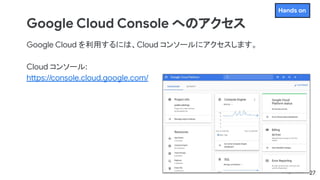 Google Cloud Console へのアクセス
Google Cloud を利用するには、Cloud コンソールにアクセスします。
Cloud コンソール:
https://console.cloud.google.com/
27
Hands on
 