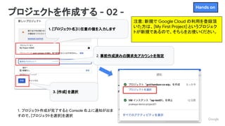 Proprietary + Conﬁdential
注意: 新規で Google Cloud の利用を登録頂
いた方は、[My First Project] というプロジェク
トが新規であるので、そちらをお使いください。
プロジェクトを作成する - 02 -
1. [プロジェクト名]に任意の値を入力します
2. 事前作成済みの請求先アカウントを指定
3. [作成] を選択
1．プロジェクト作成が完了すると Console 右上に通知が出ま
すので、[プロジェクトを選択]を選択
Hands on
 
