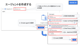 エージェントを作成する 1．作成したプロジェクトが選択されているこ
とを確認
2．[Create agent] を選択
3. 任意の名前を指定
4. [asia-northeast1]を指定
5. [Asia/Tokyo] を指定
6. [ja - Japanese] を指定
7. [Create] を選択
Hands on
 