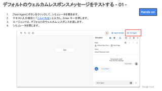 デフォルトのウェルカムレスポンスメッセージをテストする - 01 -
1. [Test Agent] ボタンをクリックして、シミュレータを開きます。
2. テキスト入力項目に 「こんにちは」 と入力し、Enter キーを押します。
3. エージェントは、デフォルトのウェルカム レスポンスを返します。
4. シミュレータを閉じます。
Hands on
 