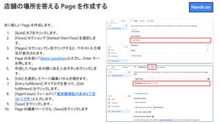 店舗の場所を答える Page を作成する
次に新しい Page を作成します。
1. [Build] タブをクリックします。
2. [Flows] セクションで [Default Start Flow] を選択しま
す。
3. [Pages] セクションで[+]をクリックすると、テキスト入力項
目が表示されます。
4. Page の名前に「Store Location」と入力し、Enter キー
を押します。
5. 作成した Page 名の横にある 3 点ボタンをクリックしま
す。
6. [Edit] を選択してページ編集パネルを開きます。
7. [Entry fulfillment] ダイアログを見つけ、[Edit
fulfillment] をクリックします。
8. [Agent Says] フィールドに「東京都港区六本木6丁目
10−1 です」と入力します。
9. [Save] をクリックします。
10. Page の編集ページでも、[Save]をクリックします
Hands on
 