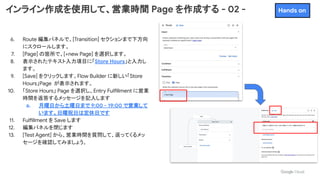 インライン作成を使用して、営業時間 Page を作成する - 02 -
6. Route 編集パネルで、[Transition] セクションまで下方向
にスクロールします。
7. [Page] の箇所で、[+new Page] を選択します。
8. 表示されたテキスト入力項目に「Store Hours」と入力し
ます。
9. [Save] をクリックします。Flow Builder に新しい「Store
Hours」Page が表示されます。
10. 「Store Hours」 Page を選択し、Entry Fulfillment に営業
時間を返答するメッセージを記入します
a. 月曜日から土曜日まで 9:00 - 19:00 で営業して
います。日曜祝日は定休日です
11. Fulfillment を Save します
12. 編集パネルを閉じます
13. [Test Agent] から、営業時間を質問して、返ってくるメッ
セージを確認してみましょう。
Hands on
 