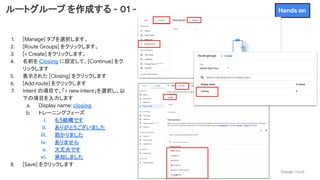 ルートグループ を作成する - 01 -
1. [Manage] タブを選択します。
2. [Route Groups] をクリックします。
3. [+ Create] をクリックします。
4. 名前を Closing に設定して、[Continue] をク
リックします
5. 表示された [Closing] をクリックします
6. [Add route] をクリックします
7. Intent の項目で、「+ new Intent」を選択し、以
下の項目を入力します
a. Display name: closing
b. トレーニングフェーズ
i. もう結構です
ii. ありがとうございました
iii. 助かりました
iv. ありません
v. 大丈夫です
vi. 承知しました
8. [Save] をクリックします
Hands on
 