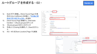 ルートグループ を作成する - 02 -
12. Build タブに移動し、[Store Hours] Page の 既
存の Entry Fulfillment の末尾に、「その他ご用
件はございますでしょうか。」を追加
13. [Store Hours] Page 詳細から、[Add state
handler] → [Route groups] をチェック
14. [Route groups] 右の [+] をクリック
15. 作成した [Closing] を選択して、[Save] をクリッ
ク
16. #12 - #15 を[Store Location] Page でも実施
Hands on
 