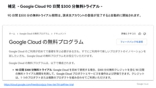 補足 - Google Cloud 90 日間 $300 分無料トライアル -
90 日間 $300 分の無料トライアル期間は、請求先アカウントの登録が完了すると自動的に開始されます。
https://cloud.google.com/free/docs/gcp-free-tier?hl=ja#free-trial
 