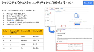 シャツのサイズのカスタム エンティティ タイプを作成する - 02 -
サイズエンティティを作成する為、以下の操作します。
1. [Manage] タブを選択します。
2. [Entity Types] をクリックします。
3. [Create new] をクリックします。
4. 名前を size に設定します。
5. 以下表の通り、Entity と Synonyms (別名)を登録
6. [Save] をクリックします。
Entity Synonyms01
(自動入力)
Synonyms02 Synonyms03
S S Small スモール
M M Medium ミディアム
L L Large ラージ
LL LL XL エルエル
Hands on
 