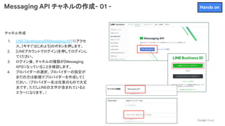Messaging API チャネルの作成- 01 -
チャネル作成
1. LINE DevelopersのMessaging API にアクセ
ス。[今すぐはじめよう]のボタンを押します。
2. [LINEアカウントでログイン]を押してログインし
てください。
3. ログイン後、チャネルの種類が[Messaging
API]になっていることを確認します。
4. プロバイダーの選択、プロバイダーの設定が
まだの方は新規でプロバイダーを作成してく
ださい。（プロバイダー名は任意のもので大丈
夫です。ただしLINEの文字が含まれていると
エラーになります。）
Hands on
 