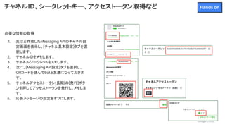 チャネルID、シークレットキー、アクセストークン取得など
必要な情報の取得
1. 先ほど作成したMessaging APIのチャネル設
定画面を表示し、[チャネル基本設定]タブを選
択します。
2. チャネルIDをメモします。
3. チャネルシークレットをメモします。
4. 次に、[Messaging API設定]タブを選択し、
QRコードを読んでBotと友達になっておきま
す。
5. チャネルアクセストークン(長期)の[発行]ボタ
ンを押してアクセストークンを発行し、メモしま
す。
6. 応答メッセージの設定をオフにします。
Hands on
 