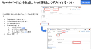 Prod 環境を作成して先程の Flow バージョンを紐付けま
す
1. [Manage] タブを選択します。
2. [Environments] をクリックします。
3. [+Create] をクリック
4. 以下の項目を入力
a. Display name: prod
b. description: 空白のまま
c. Default Start Flow: v1 を選択
5. [Save] をクリック
Flow のバージョンを作成し、Prod 環境としてデプロイする - 03 - Hands on
 