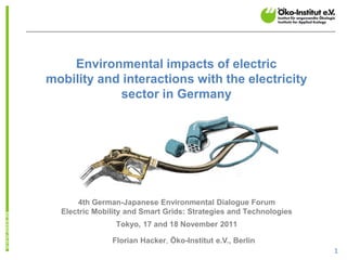 Environmental impacts of electric
mobility and interactions with the electricity
            sector in Germany




      4th German-Japanese Environmental Dialogue Forum
  Electric Mobility and Smart Grids: Strategies and Technologies
                Tokyo, 17 and 18 November 2011

               Florian Hacker, Öko-Institut e.V., Berlin
                                                                   1
 