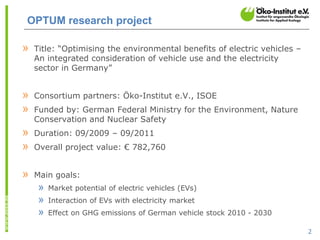 OPTUM research project

»   Title: “Optimising the environmental benefits of electric vehicles –
    An integrated consideration of vehicle use and the electricity
    sector in Germany”


»   Consortium partners: Öko-Institut e.V., ISOE
»   Funded by: German Federal Ministry for the Environment, Nature
    Conservation and Nuclear Safety
»   Duration: 09/2009 – 09/2011
»   Overall project value: € 782,760


»   Main goals:
     »   Market potential of electric vehicles (EVs)
     »   Interaction of EVs with electricity market
     »   Effect on GHG emissions of German vehicle stock 2010 - 2030

                                                                           2
 