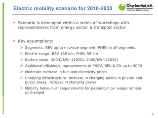Electric mobility scenario for 2010-2030

»   Scenario is developed within a series of workshops with
    representatives from energy sector & transport sector


»   Key assumptions:
    »   Segments: BEV up to mid-size segment, PHEV in all segments
    »   Electric range: BEV 160 km, PHEV 50 km
    »   Battery costs: 280 €/kWh (2020), 230€/kWh (2030)
    »   Additional efficiency improvements in PHEV, BEV & CV up to 2030
    »   Moderate increase in fuel and electricity prices
    »   Charging infrastructure: increase in charging points in private and
        public areas, increase in charging power
    »   Mobility behaviour: requirements for passenger car usage remain
        unchanged




                                                                              6
 