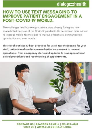 HOW TO USE TEXT MESSAGING TO
IMPROVE PATIENT ENGAGEMENT IN A
POST-COVID-19 WORLD.
The challenges healthcare organizations were already facing are now
exacerbated because of the Covid-19 pandemic. It's never been more critical
to leverage mobile technologies to improve efficiencies, communication,
optimization and even morale.
This eBook outlines 10 best practices for using text messaging for your
staff, patients and vendor communication as you work to resume
operations - from emergency alerts and updates to new appointment
arrival procedures and rescheduling of appointments.
CONTACT US | BRANDON DANIELL | 615-429-4252
VISIT US | WWW.DIALOGHEALTH.COM
 