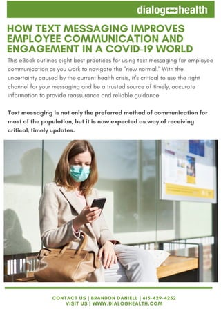 This eBook outlines eight best practices for using text messaging for employee
communication as you work to navigate the "new normal." With the
uncertainty caused by the current health crisis, it’s critical to use the right
channel for your messaging and be a trusted source of timely, accurate
information to provide reassurance and reliable guidance.
Text messaging is not only the preferred method of communication for
most of the population, but it is now expected as way of receiving
critical, timely updates.
HOW TEXT MESSAGING IMPROVES
EMPLOYEE COMMUNICATION AND
ENGAGEMENT IN A COVID-19 WORLD
CONTACT US | BRANDON DANIELL | 615-429-4252
VISIT US | WWW.DIALOGHEALTH.COM
 