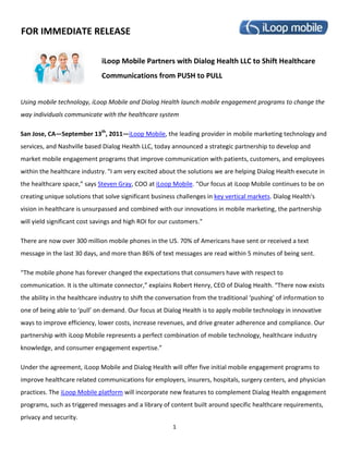 FOR IMMEDIATE RELEASE

                              iLoop Mobile Partners with Dialog Health LLC to Shift Healthcare
                              Communications from PUSH to PULL


Using mobile technology, iLoop Mobile and Dialog Health launch mobile engagement programs to change the
way individuals communicate with the healthcare system

San Jose, CA—September 13th, 2011—iLoop Mobile, the leading provider in mobile marketing technology and
services, and Nashville based Dialog Health LLC, today announced a strategic partnership to develop and
market mobile engagement programs that improve communication with patients, customers, and employees
within the healthcare industry. "I am very excited about the solutions we are helping Dialog Health execute in
the healthcare space,” says Steven Gray, COO at iLoop Mobile. “Our focus at iLoop Mobile continues to be on
creating unique solutions that solve significant business challenges in key vertical markets. Dialog Health's
vision in healthcare is unsurpassed and combined with our innovations in mobile marketing, the partnership
will yield significant cost savings and high ROI for our customers."

There are now over 300 million mobile phones in the US. 70% of Americans have sent or received a text
message in the last 30 days, and more than 86% of text messages are read within 5 minutes of being sent.

“The mobile phone has forever changed the expectations that consumers have with respect to
communication. It is the ultimate connector,” explains Robert Henry, CEO of Dialog Health. “There now exists
the ability in the healthcare industry to shift the conversation from the traditional ‘pushing’ of information to
one of being able to ‘pull’ on demand. Our focus at Dialog Health is to apply mobile technology in innovative
ways to improve efficiency, lower costs, increase revenues, and drive greater adherence and compliance. Our
partnership with iLoop Mobile represents a perfect combination of mobile technology, healthcare industry
knowledge, and consumer engagement expertise.”

Under the agreement, iLoop Mobile and Dialog Health will offer five initial mobile engagement programs to
improve healthcare related communications for employers, insurers, hospitals, surgery centers, and physician
practices. The iLoop Mobile platform will incorporate new features to complement Dialog Health engagement
programs, such as triggered messages and a library of content built around specific healthcare requirements,
privacy and security.
                                                        1
 