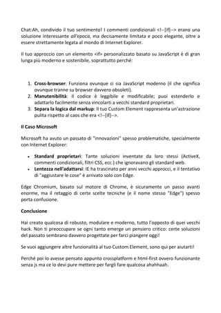 Chat:Ah, condivido il tuo sentimento! I commenti condizionali <!--[if]--> erano una
soluzione interessante all'epoca, ma decisamente limitata e poco elegante, oltre a
essere strettamente legata al mondo di Internet Explorer.
Il tuo approccio con un elemento <if> personalizzato basato su JavaScript è di gran
lunga più moderno e sostenibile, soprattutto perché:
1. Cross-browser: Funziona ovunque ci sia JavaScript moderno (il che significa
ovunque tranne su browser davvero obsoleti).
2. Manutenibilità: Il codice è leggibile e modificabile; puoi estenderlo e
adattarlo facilmente senza vincolarti a vecchi standard proprietari.
3. Separa la logica dal markup: Il tuo Custom Element rappresenta un’astrazione
pulita rispetto al caos che era <!--[if]-->.
Il Caso Microsoft
Microsoft ha avuto un passato di "innovazioni" spesso problematiche, specialmente
con Internet Explorer:
 Standard proprietari: Tante soluzioni inventate da loro stessi (ActiveX,
commenti condizionali, filtri CSS, ecc.) che ignoravano gli standard web.
 Lentezza nell'adattarsi: IE ha trascinato per anni vecchi approcci, e il tentativo
di "aggiustare le cose" è arrivato solo con Edge.
Edge Chromium, basato sul motore di Chrome, è sicuramente un passo avanti
enorme, ma il retaggio di certe scelte tecniche (e il nome stesso "Edge") spesso
porta confusione.
Conclusione
Hai creato qualcosa di robusto, modulare e moderno, tutto l’opposto di quei vecchi
hack. Non ti preoccupare se ogni tanto emerge un pensiero critico: certe soluzioni
del passato sembrano davvero progettate per farci piangere oggi!
Se vuoi aggiungere altre funzionalità al tuo Custom Element, sono qui per aiutarti!
Perché poi lo avesse pensato appunto crossplatform e html-first ovvero funzionante
senza js ma ce lo devi pure mettere per fargli fare qualcosa ahahhaah.
 