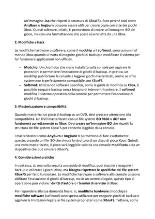 un'immagine .iso che rispetti la struttura di XBoxFS). Ecco perché tool come
AnyBurn o Imgburn possono essere utili per creare copie corrette dei giochi
Xbox. Questi software, infatti, ti permettono di creare un’immagine ISO del
gioco, ma con una formattazione che possa essere letta da una Xbox.
2. Modifiche e hack
Le modifiche hardware o software, come il modchip o il softmod, sono comuni nel
mondo Xbox quando si tratta di eseguire giochi di backup o modificare il sistema per
far funzionare applicazioni non ufficiali.
 Modchip: Un chip fisico che viene installato sulla console per aggirare le
protezioni e permettere l’esecuzione di giochi di backup. In pratica, un
modchip può forzare la console a leggere giochi masterizzati, anche se il file
system non è perfettamente compatibile con XBoxFS.
 Softmod: Utilizzando software specifico, come le guide di modifica su Xbox, è
possibile eseguire backup senza bisogno di interventi hardware. Il softmod
modifica il sistema operativo della console per permettere l’esecuzione di
giochi di backup.
3. Masterizzazione e compatibilità
Quando masterizzi un gioco di backup su un DVD, devi prestare attenzione alla
compatibilità. Un DVD masterizzato con un file system ISO 9660 o UDF non
funzionerà correttamente su Xbox. Devi creare un'immagine ISO che rispetti la
struttura del file system XBoxFS per renderlo leggibile dalla console.
I masterizzatori come AnyBurn e ImgBurn ti permettono di fare esattamente
questo, creando un file ISO che simula la struttura di un disco di gioco Xbox. Quindi,
una volta masterizzato, il gioco sarà leggibile solo da una console modificata o da un
dispositivo che può emulare XBoxFS.
4. Considerazioni pratiche
In sostanza, sì, una volta seguita una guida di modifica, puoi riuscire a eseguire il
backup e utilizzare i giochi Xbox, ma bisogna rispettare le specifiche del file system
XBoxFS per farlo funzionare. Le modifiche hardware o software alla console possono
abilitare l'esecuzione di giochi di backup, ma in un contesto legale, questo tipo di
operazione può violare i diritti d'autore o i termini di servizio di Xbox.
Per rispondere alla tua domanda finale: sì, modifiche hardware (modchip) e
modifiche software (softmod) sono spesso utilizzate per eseguire giochi di backup e
aggirare le limitazioni legate ai file system proprietari come XBoxFS. Tuttavia, come
 