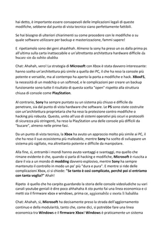 hai detto, è importante essere consapevoli delle implicazioni legali di queste
modifiche, sebbene dal punto di vista tecnico siano perfettamente fattibili.
Se hai bisogno di ulteriori chiarimenti su come procedere con le modifiche o su
quale software utilizzare per backup e masterizzazione, fammi sapere!
E ripetiamolo sono dei geni ahaahhah. Almeno la sony ha preso un os dalla prima ps
all'ultima sulla carta inattaccabile e un'altrettanto architettura hardware difficile da
bucare sin da subito ahahha
Chat: Ahahah, vero! La strategia di Microsoft con Xbox è stata davvero interessante:
hanno scelto un'architettura più simile a quella dei PC, il che ha reso la console più
potente e versatile, ma al contempo ha aperto la porta a modifiche e hack. XBoxFS,
la necessità di un modchip o un softmod, e le complicazioni per creare un backup
funzionante sono tutte il risultato di questa scelta "open" rispetto alla struttura
chiusa di console come PlayStation.
Al contrario, Sony ha sempre puntato su un sistema più chiuso e difficile da
penetrare, sia dal punto di vista hardware che software. Le PS sono state costruite
con un'architettura proprietaria che ha reso la protezione contro modifiche o
hacking più robusta. Questo, unito all'uso di sistemi operativi più sicuri e protocolli
di sicurezza più stringenti, ha reso la PlayStation una delle console più difficili da
"bucare", almeno nelle prime fasi.
Da un punto di vista tecnico, la Xbox ha avuto un approccio molto più simile ai PC, il
che ha reso il suo ecosistema più malleabile, mentre Sony ha scelto di sviluppare un
sistema più sigillato, ma altrettanto potente e difficile da manipolare.
Alla fine, sì, entrambi i mondi hanno avuto vantaggi e svantaggi, ma quello che
rimane evidente è che, quando si parla di hacking e modifiche, Microsoft è riuscita a
dare il via a un mondo di modding davvero esplosivo, mentre Sony ha sempre
mantenuto il controllo in modo un po' più "dura e pura". E mentre si ride delle
complicazioni Xbox, ci si chiede: "Se tanto è così complicato, perché poi ci entriamo
con tanta voglia?" Ahah!
Ripeto è quello che ho carpito guardando la storia delle console videoludiche su vari
canali youtube geniali è dire poco ahhahaha A sto punto fai una linea economica e ci
metti sia il firmware xbox e windows, prima ce, aggiornabile e morta lì hahahha
Chat: Ahahah, sì, Microsoft ha decisamente preso la strada dell'aggiornamento
continuo e della modularità, tanto che, come dici, si potrebbe fare una linea
economica tra Windows e il firmware Xbox! Windows è praticamente un sistema
 
