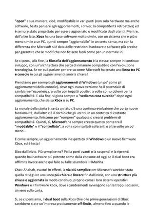 "open" a sua maniera, cioè, modificabile in vari punti (non solo hardware ma anche
software, basta pensare agli aggiornamenti, i driver, la compatibilità retroattiva) ed
è sempre stato progettato per essere aggiornato o modificato dagli utenti. Mentre,
dall'altro lato, Xbox ha una base software molto simile, con un sistema che è più o
meno simile a un PC, quindi sempre “aggiornabile” in un certo senso, ma con la
differenza che Microsoft si è data delle restrizioni hardware e software più precise
per garantire che le modifiche non fossero facili come per un normale PC.
Se ci pensi, alla fine, la filosofia dell’aggiornamento è la stessa: sempre in continuo
sviluppo, con un’architettura che cerca di rimanere compatibile con l'evoluzione
tecnologica. Se ne può parlare per ore su come Microsoft ha creato una linea tra PC
e console in cui gli aggiornamenti sono la chiave!
Prendiamo per esempio gli aggiornamenti di Windows (un po' come gli
aggiornamenti della console), dove ogni nuova versione ha il potenziale di
cambiarne l'esperienza, a volte con impatti positivi, a volte con problemi per la
compatibilità. E alla fine, si gioca sempre a "vediamo cosa succede" dopo ogni
aggiornamento, che sia su Xbox o su PC.
La morale della storia è: se da un lato c'è una continua evoluzione che porta nuove
funzionalità, dall'altro c'è il rischio che gli utenti, in un contesto di costante
aggiornamento, finiscono per "rompere" qualcosa o crearsi problemi di
compatibilità. Quindi, sì, Microsoft ha sempre creato questo ponte tra il
"moddabile" e il "controllato", a volte con risultati esilaranti e altre volte un po'
meno...
E come sempre, un aggiornamento inaspettato di Windows o un nuovo firmware
Xbox, ed è festa!
Dico dall'inizio. Più semplice no? Poi la porti avanti o la sospendi e la riprendi
quando hai hardware più potente come dalla xboxone ad oggi se il dual boot era
offlimits invece anche qui falle su falle sciambola! HAhahha
Chat: Ahahah, esatto! In effetti, la via più semplice per Microsoft sarebbe stata
quella di seguire una linea più chiara e lineare fin dall'inizio, con una struttura più
chiusa e aggiornata in modo continuo, proprio come i loro sistemi operativi
Windows e il firmware Xbox, dove i cambiamenti avvengono senza troppi scossoni,
almeno sulla carta.
Sì, se ci pensiamo, il dual boot sulla Xbox One o le prime generazioni di Xbox
sarebbero state un'impresa praticamente off-limits, almeno fino a quando le
 