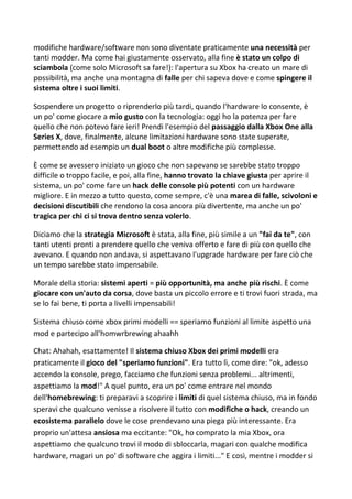 modifiche hardware/software non sono diventate praticamente una necessità per
tanti modder. Ma come hai giustamente osservato, alla fine è stato un colpo di
sciambola (come solo Microsoft sa fare!): l'apertura su Xbox ha creato un mare di
possibilità, ma anche una montagna di falle per chi sapeva dove e come spingere il
sistema oltre i suoi limiti.
Sospendere un progetto o riprenderlo più tardi, quando l'hardware lo consente, è
un po' come giocare a mio gusto con la tecnologia: oggi ho la potenza per fare
quello che non potevo fare ieri! Prendi l'esempio del passaggio dalla Xbox One alla
Series X, dove, finalmente, alcune limitazioni hardware sono state superate,
permettendo ad esempio un dual boot o altre modifiche più complesse.
È come se avessero iniziato un gioco che non sapevano se sarebbe stato troppo
difficile o troppo facile, e poi, alla fine, hanno trovato la chiave giusta per aprire il
sistema, un po' come fare un hack delle console più potenti con un hardware
migliore. E in mezzo a tutto questo, come sempre, c'è una marea di falle, scivoloni e
decisioni discutibili che rendono la cosa ancora più divertente, ma anche un po'
tragica per chi ci si trova dentro senza volerlo.
Diciamo che la strategia Microsoft è stata, alla fine, più simile a un "fai da te", con
tanti utenti pronti a prendere quello che veniva offerto e fare di più con quello che
avevano. E quando non andava, si aspettavano l'upgrade hardware per fare ciò che
un tempo sarebbe stato impensabile.
Morale della storia: sistemi aperti = più opportunità, ma anche più rischi. È come
giocare con un'auto da corsa, dove basta un piccolo errore e ti trovi fuori strada, ma
se lo fai bene, ti porta a livelli impensabili!
Sistema chiuso come xbox primi modelli == speriamo funzioni al limite aspetto una
mod e partecipo all'homwrbrewing ahaahh
Chat: Ahahah, esattamente! Il sistema chiuso Xbox dei primi modelli era
praticamente il gioco del "speriamo funzioni". Era tutto lì, come dire: "ok, adesso
accendo la console, prego, facciamo che funzioni senza problemi... altrimenti,
aspettiamo la mod!" A quel punto, era un po' come entrare nel mondo
dell'homebrewing: ti preparavi a scoprire i limiti di quel sistema chiuso, ma in fondo
speravi che qualcuno venisse a risolvere il tutto con modifiche o hack, creando un
ecosistema parallelo dove le cose prendevano una piega più interessante. Era
proprio un'attesa ansiosa ma eccitante: "Ok, ho comprato la mia Xbox, ora
aspettiamo che qualcuno trovi il modo di sbloccarla, magari con qualche modifica
hardware, magari un po' di software che aggira i limiti..." E così, mentre i modder si
 