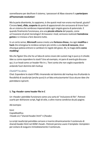 scervellavano per decifrare il sistema, i possessori di Xbox stavano lì a partecipare
all'homemade revolution!
Ma la parte divertente, lo sappiamo, è che questi mod non erano mai banali, giusto?
C'erano lanci, sfide, scoperte da parte di appassionati che cercavano di tirare fuori
da un sistema che sembrava impenetrabile ogni singola goccia di potenziale. E
quando finalmente funzionava, era una piccola vittoria del popolo, come
un'invasione di pirati tecnologici! Arrivavano i mod, venivano realizzati homebrew
games e si iniziava a fare davvero tutto.
In un certo senso, Microsoft aveva creato una fortezza chiusa, ma ogni modifica e
hack che emergeva la rendeva sempre più simile a una terra di nessuno, dove
chiunque poteva entrarci e cambiare le regole del gioco. Ah, la magia della scena
modding!
Ma che figata! Ora che ho un'idea di come creare dei custom tag in puro js ti chiedo
idee su come espandere lo stack? Una ad esempio, mi pare di averla già discussa
qui, è un head come un header file in c. Tieni conto che non voglio espanderlo
andando fuori dominio del markup
ChatGPT ha detto:
Chat: Espandere lo stack HTML rimanendo nel dominio del markup ma sfruttando la
flessibilità di JavaScript (anche puro) è un'idea entusiasmante! Ecco alcune idee che
potrebbero ispirarti:
1. Tag <headx> come header file in C
Un <headx> potrebbe funzionare come una sorta di "inclusione di file". Potresti
usarlo per dichiarare script, fogli di stile, o altre risorse condivise da più pagine.
Ad esempio:
html
CopiaModifica
<headx src="shared-header.html"></headx>
Lo script JavaScript potrebbe caricare e inserire dinamicamente il contenuto di
shared-header.html nel DOM <head>. Potresti persino usare il template <template>
per evitare di eseguire immediatamente il contenuto.
 