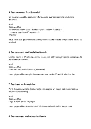 5. Tag <formx> per Form Potenziati
Un <formx> potrebbe aggiungere funzionalità avanzate come la validazione
dinamica.
html
CopiaModifica
<formx validation="strict" method="post" action="/submit">
<inputx type="email" required />
</formx>
Il tuo script può gestire la validazione personalizzata o l'auto-compilazione basata su
attributi.
6. Tag <contentx> per Placeholder Dinamici
Simile a <slot> in Web Components, <contentx> potrebbe agire come un segnaposto
per contenuti dinamici.
html
CopiaModifica
<contentx for="user-profile"></contentx>
Lo script potrebbe riempire il contenuto basandosi sull'identificativo fornito.
7. Tag <logx> per Debug Inline
Per il debugging visibile direttamente sulla pagina, un <logx> potrebbe mostrare
informazioni di debug.
html
CopiaModifica
<logx watch="errors"></logx>
Lo script potrebbe catturare eventi di errore e visualizzarli in tempo reale.
8. Tag <navx> per Navigazione Intelligente
 