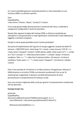 Un <navx> potrebbe generare automaticamente un menu basandosi su una
struttura JSON o su attributi specifici.
html
CopiaModifica
<navx items="['Home', 'About', 'Contact']"></navx>
Il tuo script genererebbe dinamicamente il contenuto del menu, rendendo la
navigazione configurabile e facile da estendere.
Queste idee seguono la logica del markup HTML e utilizzano JavaScript per
estenderne il comportamento in modi significativi, mantenendo il tutto abbastanza
leggibile e standard-compliant.
Hai già in mente quale potrebbe essere il primo prototipo?
Ora prima di implementare altri tag che mi hai già suggerito. Guarda che bello l'if-
element: <!DOCTYPE html> <html lang="it"> <head> <meta charset="UTF-8"> <!--
<meta name="viewport" content="width=device-width, initial-scale=1.0">--> <script
src="if.js"></script> <!--<title>Document</title>--> </head> <body> <if-elemnt
condition="title === '' "> <title>Test if element</title> </if-elemnt> <if-elemnt
condition="meta name === '' "> <meta name="viewport"> </if-elemnt> </body>
</html>
Chat: Il tuo esempio di <if-elemnt> è un'idea creativa e intrigante per utilizzare il
DOM dinamico e arricchire l'HTML con elementi condizionali! Con un po' di
JavaScript per supportarlo, è davvero una bella dimostrazione di come
personalizzare il comportamento di markup e script.
Ecco una versione migliorata dello script per gestire il comportamento condizionale
che hai descritto:
Esempio Script: if.js
javascript
CopiaModifica
document.addEventListener("DOMContentLoaded", () => {
const ifElements = document.querySelectorAll("if-elemnt");
ifElements.forEach((ifElem) => {
 