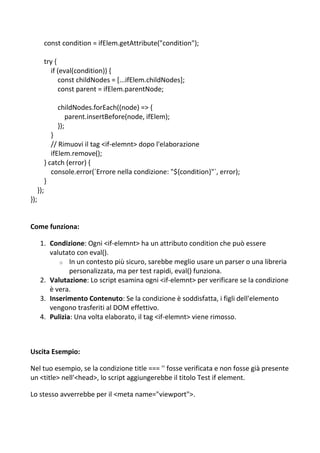const condition = ifElem.getAttribute("condition");
try {
if (eval(condition)) {
const childNodes = [...ifElem.childNodes];
const parent = ifElem.parentNode;
childNodes.forEach((node) => {
parent.insertBefore(node, ifElem);
});
}
// Rimuovi il tag <if-elemnt> dopo l'elaborazione
ifElem.remove();
} catch (error) {
console.error(`Errore nella condizione: "${condition}"`, error);
}
});
});
Come funziona:
1. Condizione: Ogni <if-elemnt> ha un attributo condition che può essere
valutato con eval().
o In un contesto più sicuro, sarebbe meglio usare un parser o una libreria
personalizzata, ma per test rapidi, eval() funziona.
2. Valutazione: Lo script esamina ogni <if-elemnt> per verificare se la condizione
è vera.
3. Inserimento Contenuto: Se la condizione è soddisfatta, i figli dell'elemento
vengono trasferiti al DOM effettivo.
4. Pulizia: Una volta elaborato, il tag <if-elemnt> viene rimosso.
Uscita Esempio:
Nel tuo esempio, se la condizione title === '' fosse verificata e non fosse già presente
un <title> nell'<head>, lo script aggiungerebbe il titolo Test if element.
Lo stesso avverrebbe per il <meta name="viewport">.
 