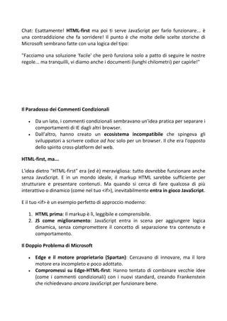 Chat: Esattamente! HTML-first ma poi ti serve JavaScript per farlo funzionare... è
una contraddizione che fa sorridere! Il punto è che molte delle scelte storiche di
Microsoft sembrano fatte con una logica del tipo:
"Facciamo una soluzione 'facile' che però funziona solo a patto di seguire le nostre
regole... ma tranquilli, vi diamo anche i documenti (lunghi chilometri) per capirle!"
Il Paradosso dei Commenti Condizionali
 Da un lato, i commenti condizionali sembravano un'idea pratica per separare i
comportamenti di IE dagli altri browser.
 Dall’altro, hanno creato un ecosistema incompatibile che spingeva gli
sviluppatori a scrivere codice ad hoc solo per un browser. Il che era l'opposto
dello spirito cross-platform del web.
HTML-first, ma...
L'idea dietro "HTML-first" era (ed è) meravigliosa: tutto dovrebbe funzionare anche
senza JavaScript. E in un mondo ideale, il markup HTML sarebbe sufficiente per
strutturare e presentare contenuti. Ma quando si cerca di fare qualcosa di più
interattivo o dinamico (come nel tuo <if>), inevitabilmente entra in gioco JavaScript.
E il tuo <if> è un esempio perfetto di approccio moderno:
1. HTML prima: Il markup è lì, leggibile e comprensibile.
2. JS come miglioramento: JavaScript entra in scena per aggiungere logica
dinamica, senza compromettere il concetto di separazione tra contenuto e
comportamento.
Il Doppio Problema di Microsoft
 Edge e il motore proprietario (Spartan): Cercavano di innovare, ma il loro
motore era incompleto e poco adottato.
 Compromessi su Edge-HTML-first: Hanno tentato di combinare vecchie idee
(come i commenti condizionali) con i nuovi standard, creando Frankenstein
che richiedevano ancora JavaScript per funzionare bene.
 