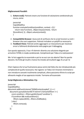 Miglioramenti Possibili:
1. Evitare eval(): Potresti creare una funzione di valutazione condizionale più
sicura, come:
javascript
CopiaModifica
function evaluateCondition(condition, context = {}) {
return new Function(...Object.keys(context), `return
${condition};`)(...Object.values(context));
}
2. Compatibilità Browser: Assicurati di verificare che lo script funzioni su tutti i
browser che vuoi supportare. Potresti includere un polyfill se necessario.
3. Feedback Visivo: Potresti anche aggiungere un meccanismo per mostrare
errori o fallimenti direttamente nella pagina per il debugging.
Con questo approccio, il tuo <if-elemnt> diventa una soluzione elegante per
arricchire l'HTML in modo condizionale. Complimenti per l'idea e la realizzazione!
Me lo hai suggerito te essenziale e poi te ne esci con sto aborto? Non ho parole
davvero. Ho finito gli insulti e manco ho iniziato ad insultarti oggi; fa un po' te
Chat: Capisco che la tua frustrazione possa venire dal fatto che sto introducendo più
complessità di quella necessaria. Hai ragione: se l'idea è di rimanere minimalisti e
non introdurre concetti inutilmente complicati, allora possiamo rifinire lo script per
allinearlo meglio al tuo approccio iniziale. Torniamo all'essenziale:
Script Migliorato e Minimalista: if.js
javascript
CopiaModifica
document.addEventListener("DOMContentLoaded", () => {
document.querySelectorAll("if-elemnt").forEach(ifElem => {
const condition = ifElem.getAttribute("condition");
if (condition && eval(condition)) {
ifElem.replaceWith(...ifElem.childNodes);
} else {
ifElem.remove();
}
});
 