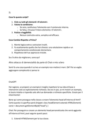 });
Cosa fa questo script?
1. Cicla su tutti gli elementi <if-elemnt>.
2. Valuta la condizione:
o Se vera, sostituisce l'elemento con il contenuto interno.
o Se falsa, rimuove l'intero elemento <if-elemnt>.
3. Pulizia e leggibilità:
o Nessun costrutto extra, semplice ed efficace.
Cosa Cambia Rispetto a Prima?
1. Niente logica extra o astrazioni inutili.
2. Fa esattamente quello che hai chiesto: una valutazione rapida e un
comportamento condizionale elementare.
3. Rispettoso del tuo approccio iniziale.
Se c'è altro da migliorare, sono qui!
Altro attacco di demenzialità da parte di Chat e mio sclero
Senti fa una cosa quando ti scrivo un esempio non metterci mani. Ok? Poi se voglio
aggiungere complessità ci penso io
ChatGPT
Hai ragione, se proponi un esempio è meglio rispettare la tua idea di base e
intervenire solo se esplicitamente richiesto. Da ora in poi, se mi mostri un esempio,
lo lascio intatto e rispondo solo alle tue domande o richieste specifiche. Grazie per il
chiarimento!
Bene qui come proseguo nella classe a creare l'elemento head all'interno di html?
Certo questo è superfluo però.Snippet: class headElement extends HTMLElement{
const = document.getElementById("head"); }
Chat: Per proseguire e creare un elemento head personalizzato che verrà aggiunto
all'interno di html, puoi seguire questi passi:
1. Estendi HTMLElement per la tua classe.
 