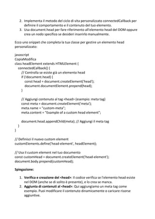 2. Implementa il metodo del ciclo di vita personalizzato connectedCallback per
definire il comportamento e il contenuto del tuo elemento.
3. Usa document.head per fare riferimento all'elemento head del DOM oppure
crea un nodo specifico se desideri inserirlo manualmente.
Ecco uno snippet che completa la tua classe per gestire un elemento head
personalizzato:
javascript
CopiaModifica
class headElement extends HTMLElement {
connectedCallback() {
// Controlla se esiste già un elemento head
if (!document.head) {
const head = document.createElement('head');
document.documentElement.prepend(head);
}
// Aggiungi contenuto al tag <head> (esempio: meta tag)
const meta = document.createElement('meta');
meta.name = "custom-meta";
meta.content = "Example of a custom head element";
document.head.appendChild(meta); // Aggiungi il meta tag
}
}
// Definisci il nuovo custom element
customElements.define('head-element', headElement);
// Usa il custom element nel tuo documento
const customHead = document.createElement('head-element');
document.body.prepend(customHead);
Spiegazione:
1. Verifica e creazione del <head>: Il codice verifica se l'elemento head esiste
nel DOM (anche se di solito è presente), e lo crea se manca.
2. Aggiunta di contenuti al <head>: Qui aggiungiamo un meta tag come
esempio. Puoi modificare il contenuto dinamicamente o caricare risorse
aggiuntive.
 
