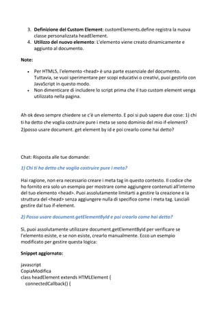 3. Definizione del Custom Element: customElements.define registra la nuova
classe personalizzata headElement.
4. Utilizzo del nuovo elemento: L'elemento viene creato dinamicamente e
aggiunto al documento.
Note:
 Per HTML5, l'elemento <head> è una parte essenziale del documento.
Tuttavia, se vuoi sperimentare per scopi educativi o creativi, puoi gestirlo con
JavaScript in questo modo.
 Non dimenticare di includere lo script prima che il tuo custom element venga
utilizzato nella pagina.
Ah ok devo sempre chiedere se c'è un elemento. E poi si può sapere due cose: 1) chi
ti ha detto che voglia costruire pure i meta se sono dominio del mio if-element?
2)posso usare document. get element by id e poi crearlo come hai detto?
Chat: Risposta alle tue domande:
1) Chi ti ha detto che voglia costruire pure i meta?
Hai ragione, non era necessario creare i meta tag in questo contesto. Il codice che
ho fornito era solo un esempio per mostrare come aggiungere contenuti all'interno
del tuo elemento <head>. Puoi assolutamente limitarti a gestire la creazione e la
struttura del <head> senza aggiungere nulla di specifico come i meta tag. Lasciali
gestire dal tuo if-element.
2) Posso usare document.getElementById e poi crearlo come hai detto?
Sì, puoi assolutamente utilizzare document.getElementById per verificare se
l'elemento esiste, e se non esiste, crearlo manualmente. Ecco un esempio
modificato per gestire questa logica:
Snippet aggiornato:
javascript
CopiaModifica
class headElement extends HTMLElement {
connectedCallback() {
 