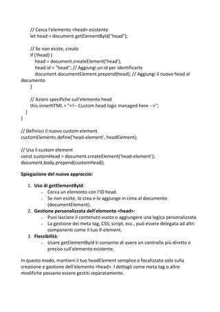 // Cerca l'elemento <head> esistente
let head = document.getElementById("head");
// Se non esiste, crealo
if (!head) {
head = document.createElement('head');
head.id = "head"; // Aggiungi un id per identificarlo
document.documentElement.prepend(head); // Aggiungi il nuovo head al
documento
}
// Azioni specifiche sull'elemento head
this.innerHTML = "<!-- Custom head logic managed here -->";
}
}
// Definisci il nuovo custom element
customElements.define('head-element', headElement);
// Usa il custom element
const customHead = document.createElement('head-element');
document.body.prepend(customHead);
Spiegazione del nuovo approccio:
1. Uso di getElementById:
o Cerca un elemento con l'ID head.
o Se non esiste, lo crea e lo aggiunge in cima al documento
(documentElement).
2. Gestione personalizzata dell'elemento <head>:
o Puoi lasciare il contenuto vuoto o aggiungere una logica personalizzata.
o La gestione dei meta tag, CSS, script, ecc., può essere delegata ad altri
componenti come il tuo if-element.
3. Flessibilità:
o Usare getElementById ti consente di avere un controllo più diretto e
preciso sull'elemento esistente.
In questo modo, mantieni il tuo headElement semplice e focalizzato solo sulla
creazione e gestione dell'elemento <head>. I dettagli come meta tag o altre
modifiche possono essere gestiti separatamente.
 