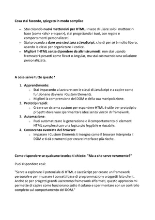 Cosa stai facendo, spiegato in modo semplice
 Stai creando nuovi mattoncini per HTML. Invece di usare solo i mattoncini
base (come <div> e <span>), stai progettando i tuoi, con regole e
comportamenti personalizzati.
 Stai provando a dare una struttura a JavaScript, che di per sé è molto libero,
usando le classi per organizzare il codice.
 Migliori l'HTML senza dipendere da altri strumenti: non stai usando
framework pesanti come React o Angular, ma stai costruendo una soluzione
personalizzata.
A cosa serve tutto questo?
1. Apprendimento:
o Stai imparando a lavorare con le classi di JavaScript e a capire come
funzionano davvero i Custom Elements.
o Migliori la comprensione del DOM e della sua manipolazione.
2. Prototipi rapidi:
o Creare un sistema custom per espandere HTML è utile per prototipi o
progetti dove vuoi sperimentare idee senza vincoli di framework.
3. Automazione:
o Puoi automatizzare la generazione e il comportamento di elementi
HTML complessi con una logica più leggibile e riusabile.
4. Conoscenza avanzata del browser:
o Imparare i Custom Elements ti insegna come il browser interpreta il
DOM e ti dà strumenti per creare interfacce più ricche.
Come rispondere se qualcuno tecnico ti chiede: "Ma a che serve veramente?"
Puoi rispondere così:
"Serve a esplorare il potenziale di HTML e JavaScript per creare un framework
personale e per imparare i concetti base di programmazione a oggetti lato client.
Anche se per progetti grandi useremmo framework affermati, questo approccio mi
permette di capire come funzionano sotto il cofano e sperimentare con un controllo
completo sul comportamento del DOM."
 