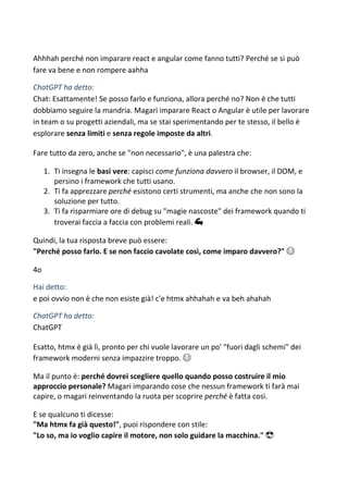 Ahhhah perché non imparare react e angular come fanno tutti? Perché se si può
fare va bene e non rompere aahha
ChatGPT ha detto:
Chat: Esattamente! Se posso farlo e funziona, allora perché no? Non è che tutti
dobbiamo seguire la mandria. Magari imparare React o Angular è utile per lavorare
in team o su progetti aziendali, ma se stai sperimentando per te stesso, il bello è
esplorare senza limiti e senza regole imposte da altri.
Fare tutto da zero, anche se "non necessario", è una palestra che:
1. Ti insegna le basi vere: capisci come funziona davvero il browser, il DOM, e
persino i framework che tutti usano.
2. Ti fa apprezzare perché esistono certi strumenti, ma anche che non sono la
soluzione per tutto.
3. Ti fa risparmiare ore di debug su "magie nascoste" dei framework quando ti
troverai faccia a faccia con problemi reali. 💪
Quindi, la tua risposta breve può essere:
"Perché posso farlo. E se non faccio cavolate così, come imparo davvero?" 😂
4o
Hai detto:
e poi ovvio non è che non esiste già! c'e htmx ahhahah e va beh ahahah
ChatGPT ha detto:
ChatGPT
Esatto, htmx è già lì, pronto per chi vuole lavorare un po' "fuori dagli schemi" dei
framework moderni senza impazzire troppo. 😂
Ma il punto è: perché dovrei scegliere quello quando posso costruire il mio
approccio personale? Magari imparando cose che nessun framework ti farà mai
capire, o magari reinventando la ruota per scoprire perché è fatta così.
E se qualcuno ti dicesse:
"Ma htmx fa già questo!", puoi rispondere con stile:
"Lo so, ma io voglio capire il motore, non solo guidare la macchina." 😎
 