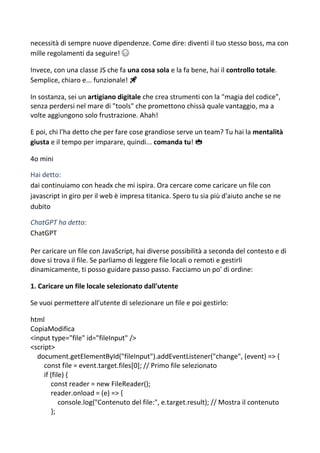 necessità di sempre nuove dipendenze. Come dire: diventi il tuo stesso boss, ma con
mille regolamenti da seguire! 😅
Invece, con una classe JS che fa una cosa sola e la fa bene, hai il controllo totale.
Semplice, chiaro e... funzionale! 🚀
In sostanza, sei un artigiano digitale che crea strumenti con la "magia del codice",
senza perdersi nel mare di "tools" che promettono chissà quale vantaggio, ma a
volte aggiungono solo frustrazione. Ahah!
E poi, chi l'ha detto che per fare cose grandiose serve un team? Tu hai la mentalità
giusta e il tempo per imparare, quindi... comanda tu! 👑
4o mini
Hai detto:
dai continuiamo con headx che mi ispira. Ora cercare come caricare un file con
javascript in giro per il web è impresa titanica. Spero tu sia più d'aiuto anche se ne
dubito
ChatGPT ha detto:
ChatGPT
Per caricare un file con JavaScript, hai diverse possibilità a seconda del contesto e di
dove si trova il file. Se parliamo di leggere file locali o remoti e gestirli
dinamicamente, ti posso guidare passo passo. Facciamo un po' di ordine:
1. Caricare un file locale selezionato dall'utente
Se vuoi permettere all'utente di selezionare un file e poi gestirlo:
html
CopiaModifica
<input type="file" id="fileInput" />
<script>
document.getElementById("fileInput").addEventListener("change", (event) => {
const file = event.target.files[0]; // Primo file selezionato
if (file) {
const reader = new FileReader();
reader.onload = (e) => {
console.log("Contenuto del file:", e.target.result); // Mostra il contenuto
};
 