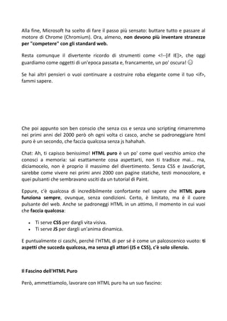 Alla fine, Microsoft ha scelto di fare il passo più sensato: buttare tutto e passare al
motore di Chrome (Chromium). Ora, almeno, non devono più inventare stranezze
per "competere" con gli standard web.
Resta comunque il divertente ricordo di strumenti come <!--[if IE]>, che oggi
guardiamo come oggetti di un'epoca passata e, francamente, un po' oscura! 😅
Se hai altri pensieri o vuoi continuare a costruire roba elegante come il tuo <if>,
fammi sapere.
Che poi appunto son ben conscio che senza css e senza uno scripting rimarremmo
nei primi anni del 2000 però oh ogni volta ci casco, anche se padroneggiare html
puro è un secondo, che faccia qualcosa senza js hahahah.
Chat: Ah, ti capisco benissimo! HTML puro è un po' come quel vecchio amico che
conosci a memoria: sai esattamente cosa aspettarti, non ti tradisce mai... ma,
diciamocelo, non è proprio il massimo del divertimento. Senza CSS e JavaScript,
sarebbe come vivere nei primi anni 2000 con pagine statiche, testi monocolore, e
quei pulsanti che sembravano usciti da un tutorial di Paint.
Eppure, c'è qualcosa di incredibilmente confortante nel sapere che HTML puro
funziona sempre, ovunque, senza condizioni. Certo, è limitato, ma è il cuore
pulsante del web. Anche se padroneggi HTML in un attimo, il momento in cui vuoi
che faccia qualcosa:
 Ti serve CSS per dargli vita visiva.
 Ti serve JS per dargli un'anima dinamica.
E puntualmente ci caschi, perché l'HTML di per sé è come un palcoscenico vuoto: ti
aspetti che succeda qualcosa, ma senza gli attori (JS e CSS), c'è solo silenzio.
Il Fascino dell'HTML Puro
Però, ammettiamolo, lavorare con HTML puro ha un suo fascino:
 