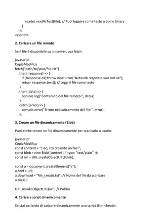 reader.readAsText(file); // Puoi leggere come testo o come binary
}
});
</script>
2. Caricare un file remoto
Se il file è disponibile su un server, usa fetch:
javascript
CopiaModifica
fetch("path/to/your/file.txt")
.then((response) => {
if (!response.ok) throw new Error("Network response was not ok");
return response.text(); // Leggi il file come testo
})
.then((data) => {
console.log("Contenuto del file remoto:", data);
})
.catch((error) => {
console.error("Errore nel caricamento del file:", error);
});
3. Creare un file dinamicamente (Blob)
Puoi anche creare un file dinamicamente per scaricarlo o usarlo:
javascript
CopiaModifica
const content = "Ciao, sto creando un file!";
const blob = new Blob([content], { type: "text/plain" });
const url = URL.createObjectURL(blob);
const a = document.createElement("a");
a.href = url;
a.download = "file_creato.txt"; // Nome del file da scaricare
a.click();
URL.revokeObjectURL(url); // Pulizia
4. Caricare script dinamicamente
Se stai parlando di caricare dinamicamente uno script JS in <head>:
 