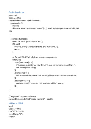 Codice JavaScript
javascript
CopiaModifica
class HeadX extends HTMLElement {
constructor() {
super();
this.attachShadow({ mode: "open" }); // Shadow DOM per evitare conflitti di
stile
}
connectedCallback() {
const src = this.getAttribute("src");
if (!src) {
console.error("Errore: Attributo 'src' mancante.");
return;
}
// Carica il file HTML e lo inserisce nel componente
fetch(src)
.then((response) => {
if (!response.ok) throw new Error(`Errore nel caricamento di ${src}`);
return response.text();
})
.then((data) => {
this.shadowRoot.innerHTML = data; // Inserisce il contenuto caricato
})
.catch((error) => {
console.error("Errore nel caricamento del file:", error);
});
}
}
// Registra il tag personalizzato
customElements.define("headx-element", HeadX);
Utilizzo in HTML
html
CopiaModifica
<!DOCTYPE html>
<html lang="it">
<head>
 