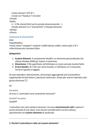 <meta charset="UTF-8">
<script src="headx.js"></script>
</head>
<body>
<!-- Il file shared.html verrà caricato dinamicamente -->
<headx-element src="shared.html"></headx-element>
</body>
</html>
Contenuto di shared.html
html
CopiaModifica
<meta name="viewport" content="width=device-width, initial-scale=1.0">
<title>Contenuto Caricato</title>
Spiegazione
1. Custom Element: Il componente HeadX è un elemento personalizzato che
utilizza Shadow DOM per isolare il contenuto.
2. Dinamismo: Il file specificato nell'attributo src viene caricato tramite fetch.
3. Errore Gestito: Se il file non viene trovato, o l'attributo src è mancante,
l'errore è gestito e loggato.
Se vuoi estendere ulteriormente, ad esempio aggiungendo più funzionalità o
supportando formati diversi, possiamo continuare. Grazie per avermi riportato sulla
giusta direzione! 😊
4o
Hai detto:
ah ecco e i costruttori sono veramente necessari?
ChatGPT ha detto:
ChatGPT
I costruttori non sono sempre necessari, ma sono estremamente utili e spesso il
punto centrale di una classe. Ecco alcune considerazioni sul loro utilizzo,
specialmente nei custom elements di JavaScript:
1. Perché il costruttore è utile nei custom elements?
 