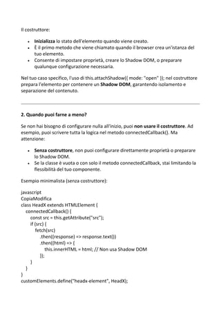 Il costruttore:
 Inizializza lo stato dell'elemento quando viene creato.
 È il primo metodo che viene chiamato quando il browser crea un'istanza del
tuo elemento.
 Consente di impostare proprietà, creare lo Shadow DOM, o preparare
qualunque configurazione necessaria.
Nel tuo caso specifico, l'uso di this.attachShadow({ mode: "open" }); nel costruttore
prepara l'elemento per contenere un Shadow DOM, garantendo isolamento e
separazione del contenuto.
2. Quando puoi farne a meno?
Se non hai bisogno di configurare nulla all'inizio, puoi non usare il costruttore. Ad
esempio, puoi scrivere tutta la logica nel metodo connectedCallback(). Ma
attenzione:
 Senza costruttore, non puoi configurare direttamente proprietà o preparare
lo Shadow DOM.
 Se la classe è vuota o con solo il metodo connectedCallback, stai limitando la
flessibilità del tuo componente.
Esempio minimalista (senza costruttore):
javascript
CopiaModifica
class HeadX extends HTMLElement {
connectedCallback() {
const src = this.getAttribute("src");
if (src) {
fetch(src)
.then((response) => response.text())
.then((html) => {
this.innerHTML = html; // Non usa Shadow DOM
});
}
}
}
customElements.define("headx-element", HeadX);
 