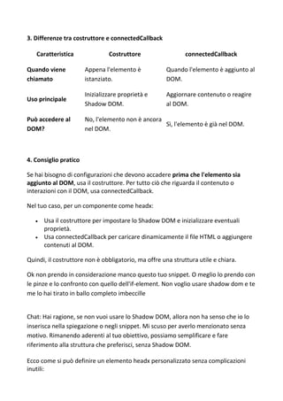 3. Differenze tra costruttore e connectedCallback
Caratteristica Costruttore connectedCallback
Quando viene
chiamato
Appena l'elemento è
istanziato.
Quando l'elemento è aggiunto al
DOM.
Uso principale
Inizializzare proprietà e
Shadow DOM.
Aggiornare contenuto o reagire
al DOM.
Può accedere al
DOM?
No, l'elemento non è ancora
nel DOM.
Sì, l'elemento è già nel DOM.
4. Consiglio pratico
Se hai bisogno di configurazioni che devono accadere prima che l'elemento sia
aggiunto al DOM, usa il costruttore. Per tutto ciò che riguarda il contenuto o
interazioni con il DOM, usa connectedCallback.
Nel tuo caso, per un componente come headx:
 Usa il costruttore per impostare lo Shadow DOM e inizializzare eventuali
proprietà.
 Usa connectedCallback per caricare dinamicamente il file HTML o aggiungere
contenuti al DOM.
Quindi, il costruttore non è obbligatorio, ma offre una struttura utile e chiara.
Ok non prendo in considerazione manco questo tuo snippet. O meglio lo prendo con
le pinze e lo confronto con quello dell'if-element. Non voglio usare shadow dom e te
me lo hai tirato in ballo completo imbeccille
Chat: Hai ragione, se non vuoi usare lo Shadow DOM, allora non ha senso che io lo
inserisca nella spiegazione o negli snippet. Mi scuso per averlo menzionato senza
motivo. Rimanendo aderenti al tuo obiettivo, possiamo semplificare e fare
riferimento alla struttura che preferisci, senza Shadow DOM.
Ecco come si può definire un elemento headx personalizzato senza complicazioni
inutili:
 