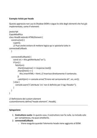 Esempio rivisto per headx
Questo approccio non usa lo Shadow DOM e segue lo stile degli elementi che hai già
implementato, come if-element:
javascript
CopiaModifica
class HeadX extends HTMLElement {
constructor() {
super();
// Puoi anche evitare di mettere logica qui e spostarla tutta in
connectedCallback.
}
connectedCallback() {
const src = this.getAttribute("src");
if (src) {
fetch(src)
.then((response) => response.text())
.then((html) => {
this.innerHTML = html; // Inserisce direttamente il contenuto.
})
.catch((err) => console.error("Errore nel caricamento di", src, err));
} else {
console.warn("L'attributo 'src' non è definito per il tag <headx>");
}
}
}
// Definizione del custom element
customElements.define("headx-element", HeadX);
Spiegazione
1. Costruttore vuoto: In questo caso, il costruttore non fa nulla. Lo includo solo
per completezza, ma puoi ometterlo.
2. connectedCallback:
o Viene eseguito quando l'elemento headx viene aggiunto al DOM.
 