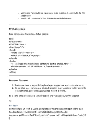 o Verifica se l'attributo src è presente e, se sì, carica il contenuto dal file
specificato.
o Inserisce il contenuto HTML direttamente nell'elemento.
HTML di esempio
Ecco come potresti usarlo nella tua pagina:
html
CopiaModifica
<!DOCTYPE html>
<html lang="it">
<head>
<meta charset="UTF-8">
<script src="headx.js"></script>
</head>
<body>
<!-- Inserisce dinamicamente il contenuto del file 'shared.html' -->
<headx-element src="shared.html"></headx-element>
</body>
</html>
Cosa puoi fare dopo
1. Puoi espandere la logica del tag headx per supportare altri comportamenti.
2. Se hai altre idee, come usare attributi specifici o personalizzare ulteriormente
il caricamento, puoi farlo aggiungendo metodi o eventi.
Se ci sono altre preferenze o semplificazioni che vuoi vedere, fammi sapere!
4o
Hai detto:
quindi sempre un fetch ci vuole. Completa per favore questo snippet allora: class
headx extends HTMLElement { connetctedCallback(){ let headx =
document.getElementById("html_content"); const path = this.getAttribute('path'); }
}
 